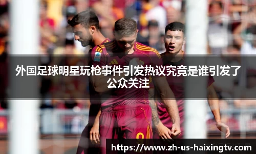 外国足球明星玩枪事件引发热议究竟是谁引发了公众关注
